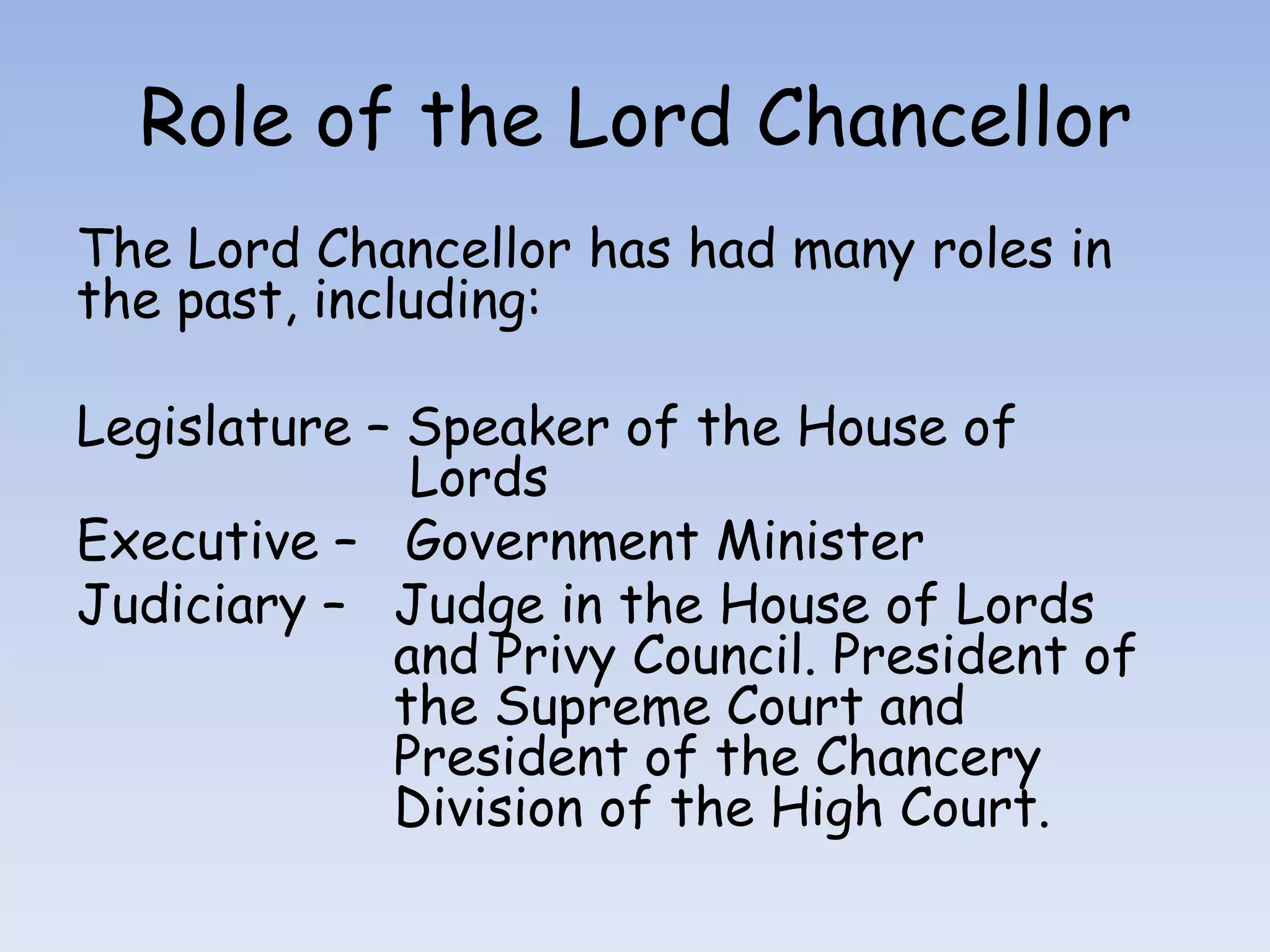 Role of the Lord ChancellorThe Lord Chancellor has had many roles in the past, including:Legislature – Speaker of the House of 		             LordsExecutive –   Government MinisterJudiciary –   Judge in the House of Lords 		    and Privy Council. President of 		    the Supreme Court and 			    President of the Chancery 			    Division of the High Court.