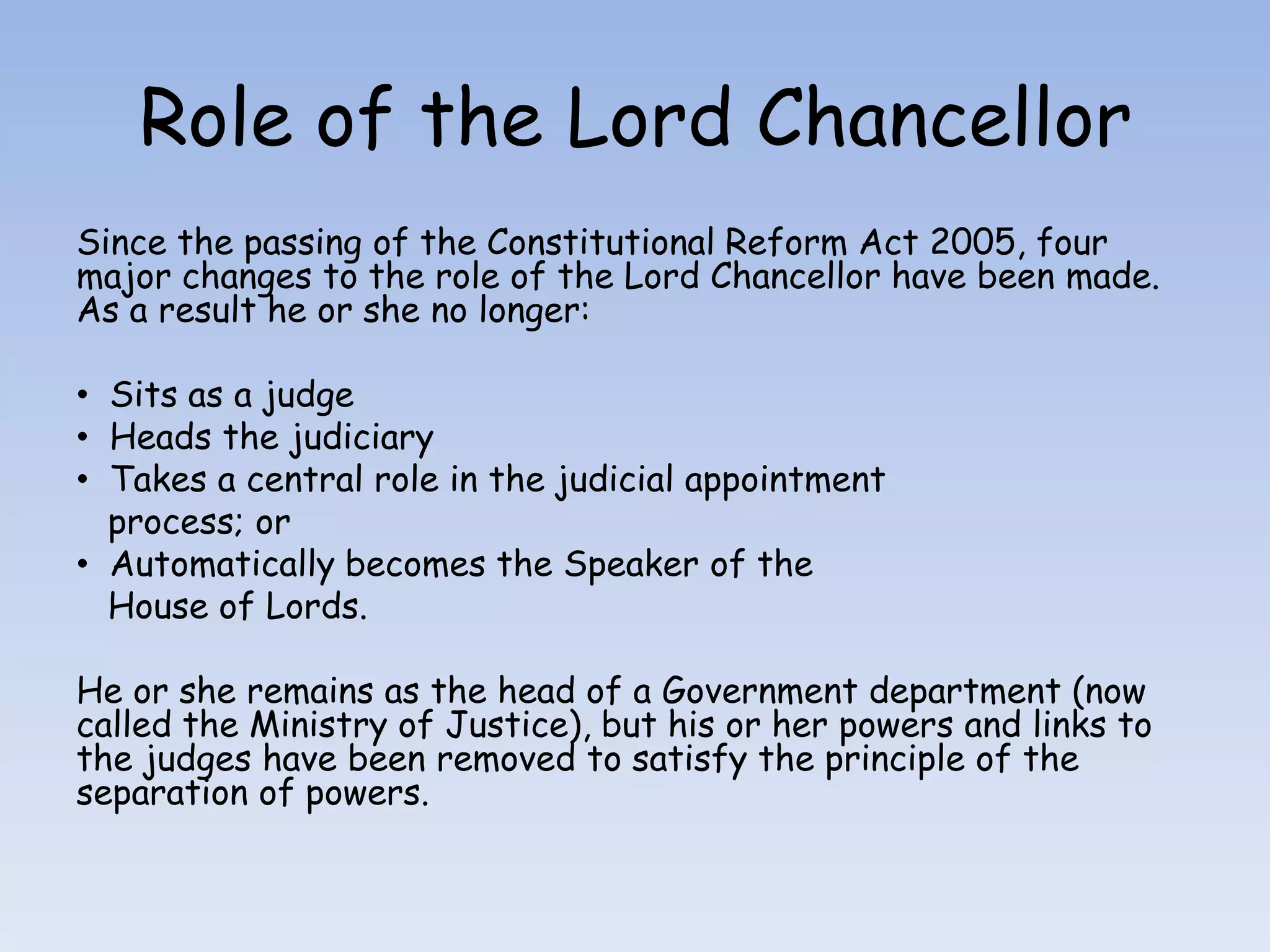 Role of the Lord ChancellorSince the passing of the Constitutional Reform Act 2005, four major changes to the role of the Lord Chancellor have been made. As a result he or she no longer:  Sits as a judge  Heads the judiciary  Takes a central role in the judicial appointment   process; or  Automatically becomes the Speaker of the    House of Lords.He or she remains as the head of a Government department (now called the Ministry of Justice), but his or her powers and links to the judges have been removed to satisfy the principle of the separation of powers.