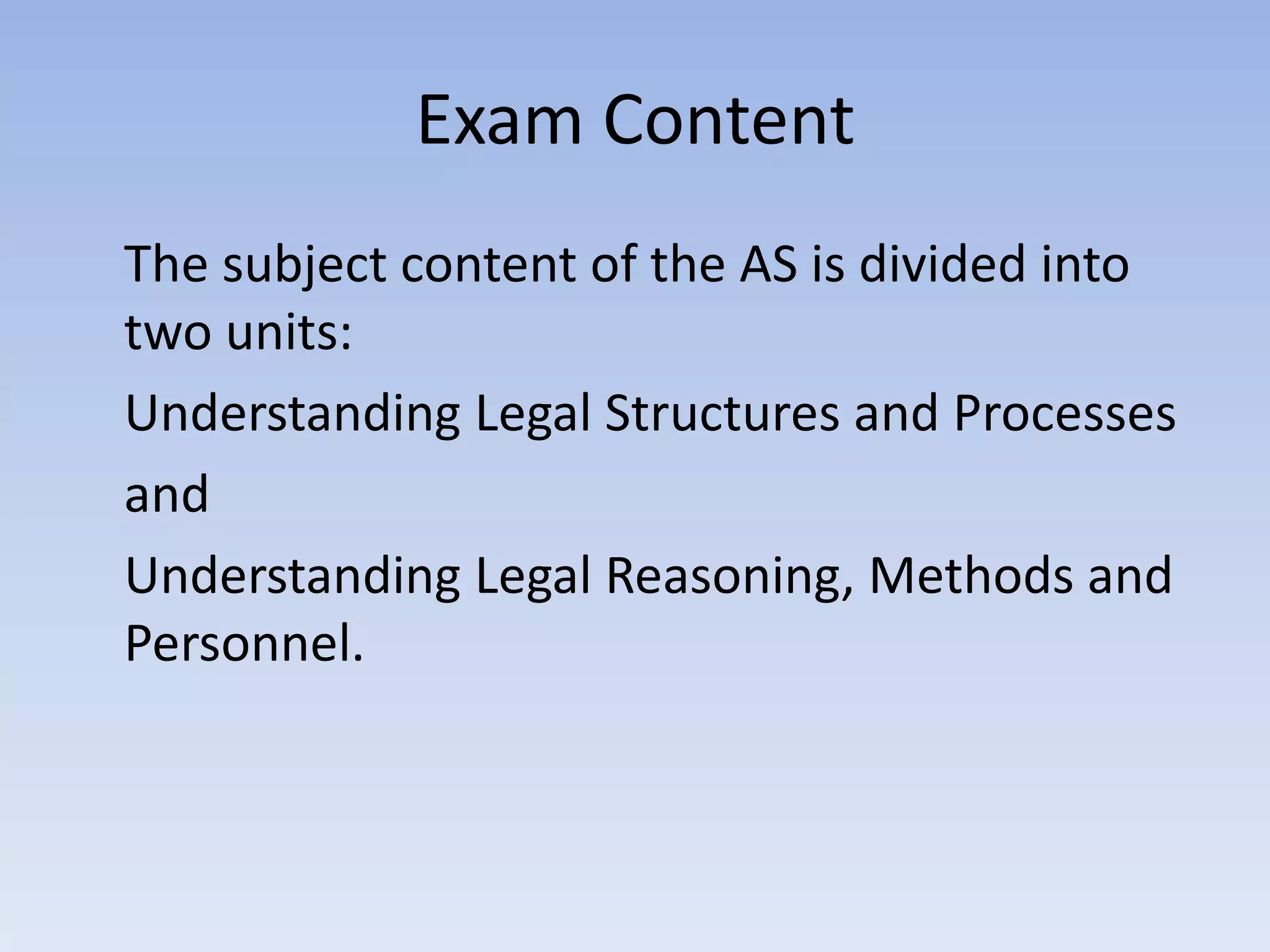 Exam ContentThe subject content of the AS is divided into two units:	Understanding Legal Structures and Processes	and	Understanding Legal Reasoning, Methods and Personnel.