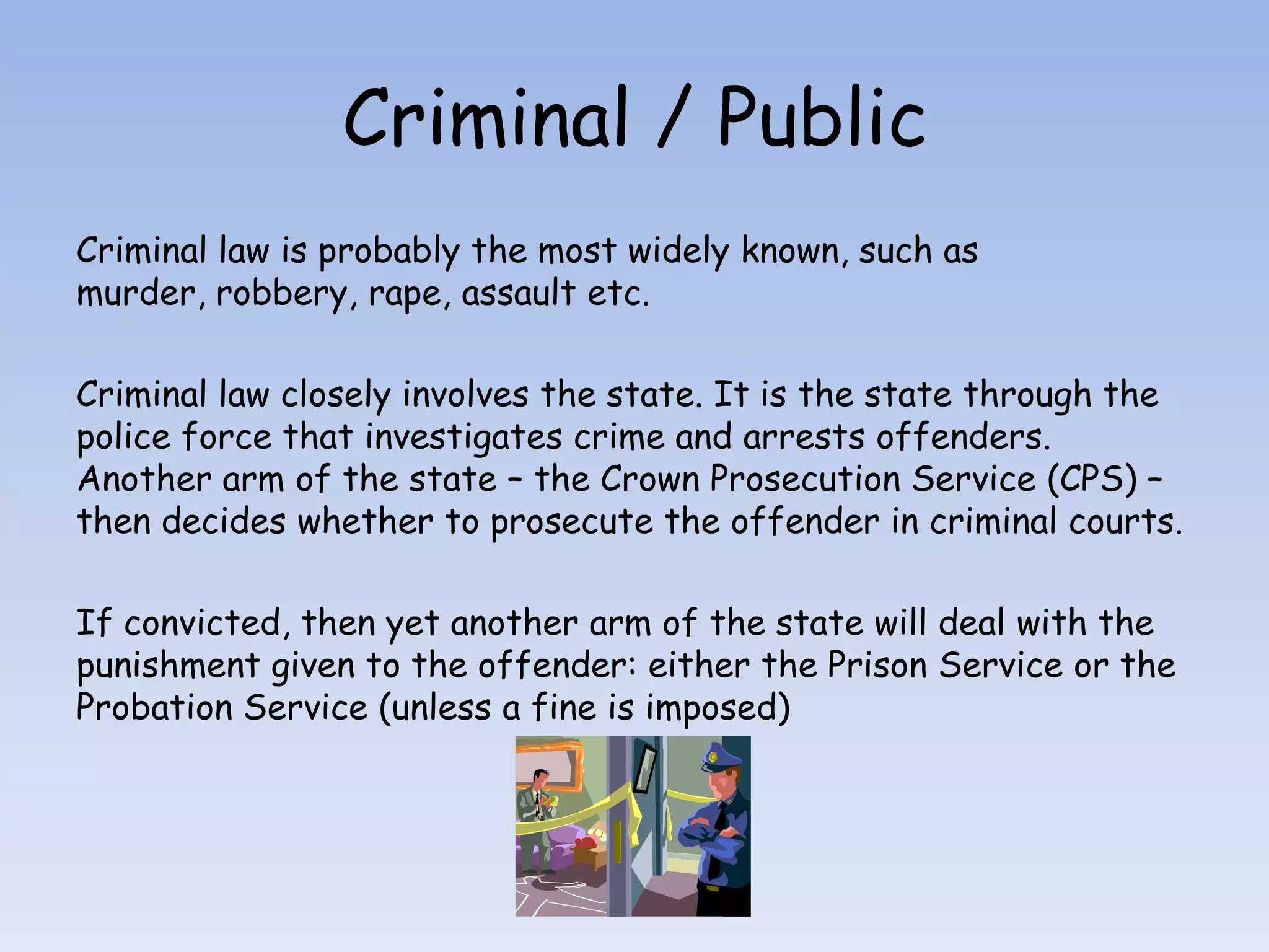 Criminal / PublicCriminal law is probably the most widely known, such as murder, robbery, rape, assault etc.Criminal law closely involves the state. It is the state through the police force that investigates crime and arrests offenders. Another arm of the state – the Crown Prosecution Service (CPS) – then decides whether to prosecute the offender in criminal courts.If convicted, then yet another arm of the state will deal with the punishment given to the offender: either the Prison Service or the Probation Service (unless a fine is imposed)