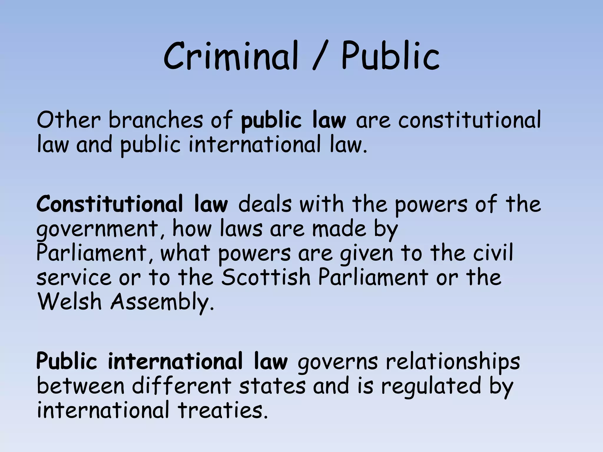 Criminal / PublicOther branches of public law are constitutional law and public international law.Constitutional law deals with the powers of the government, how laws are made by Parliament, what powers are given to the civil service or to the Scottish Parliament or the Welsh Assembly. Public international law governs relationships between different states and is regulated by international treaties.