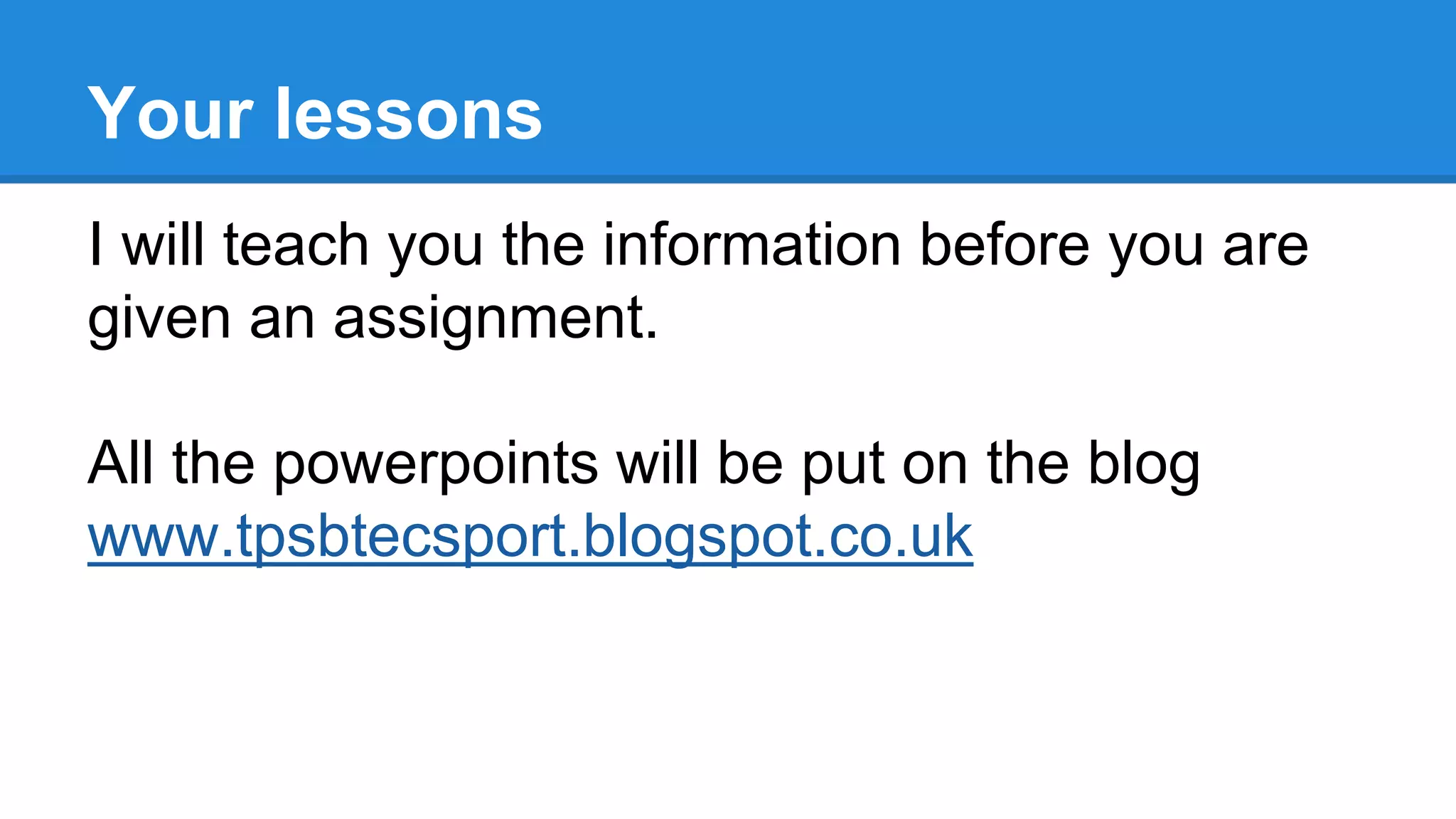 I will teach you the information before you are
given an assignment.
All the powerpoints will be put on the blog
www.tpsbtecsport.blogspot.co.uk
Your lessons
 