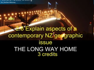 2.6 Explain aspects of a
contemporary NZ geographic
issue
THE LONG WAY HOME
3 credits”
 