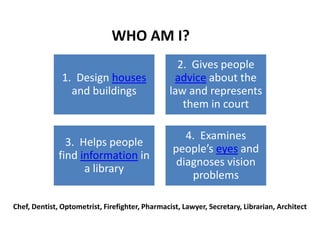 WHO AM I?
                                                   2. Gives people
               1. Design houses                   advice about the
                 and buildings                   law and represents
                                                    them in court

                                                     4. Examines
                3. Helps people
                                                  people’s eyes and
              find information in
                                                   diagnoses vision
                    a library
                                                      problems

Chef, Dentist, Optometrist, Firefighter, Pharmacist, Lawyer, Secretary, Librarian, Architect
 