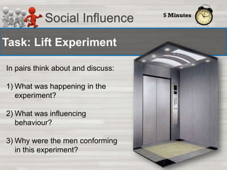Social Influence 
Task: Lift Experiment 
In pairs think about and discuss: 
1) What was happening in the 
experiment? 
2) What was influencing 
behaviour? 
3) Why were the men conforming 
in this experiment? 
 