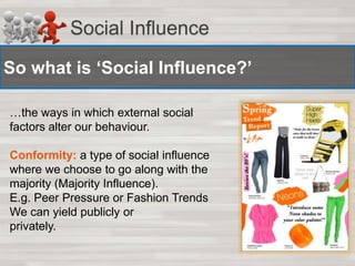 Social Influence 
So what is ‘Social Influence?’ 
…the ways in which external social 
factors alter our behaviour. 
Conformity: a type of social influence 
where we choose to go along with the 
majority (Majority Influence). 
E.g. Peer Pressure or Fashion Trends 
We can yield publicly or 
privately. 
 