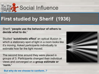 Social Influence 
First studied by Sherif (1936) 
Sherif: ‘people use the behaviour of others to 
decide what to do.’ 
Studied ‘autokinetic effect’ an optical illusion in 
which a stationary spot of light in a room looks like 
it’s moving. Asked participants individually to 
estimate how far the light moved. 
The second time around they were placed in 
groups of 3. Participants changed their individual 
views and converged on a group estimate or 
‘norm.’ 
But why do we choose to conform..? 
 