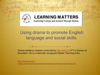 Using drama to promote English
    language and social skills.

Drama residency classes conducted by Dan Kelin II, HTY’s Director of
Education. He is a nationally recognized Master Teaching Artist.


http://www.kennedy-
center.org/education/partners/touringbrochure/teacher/teachers.cfm
 