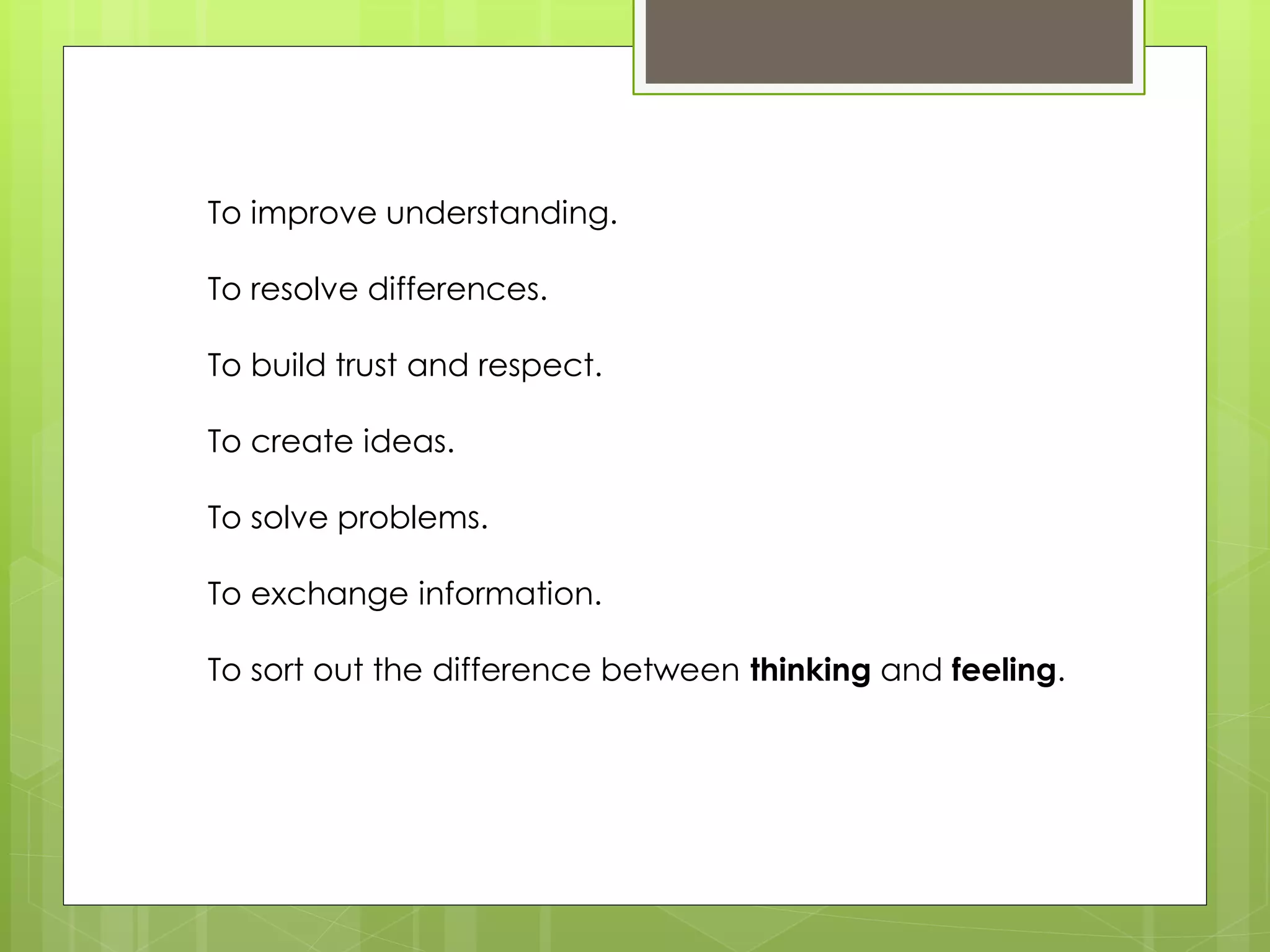 To improve understanding. 
To resolve differences. 
To build trust and respect. 
To create ideas. 
To solve problems. 
To exchange information. 
To sort out the difference between thinking and feeling. 
 
