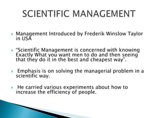 Management Introduced by Frederik Winslow Taylor in USA “Scientific Management is concerned with knowing Exactly What you want men to do and then seeing that they do it in the best and cheapest way”. Emphasis is on solving the managerial problem in a scientific way. He carried various experiments about how to increase the efficiency of people. SCIENTIFIC MANAGEMENT