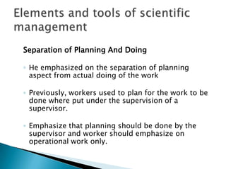 Separation of Planning And DoingHe emphasized on the separation of planning aspect from actual doing of the workPreviously, workers used to plan for the work to be done where put under the supervision of a supervisor.Emphasize that planning should be done by the supervisor and worker should emphasize on operational work only.Elements and tools of scientific management