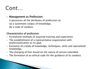Management as Profession: it possesses all the attributes of profession as: 	(a) a systematic corpus of knowledge, 	(b) a code of conduct.Characteristics of profession:Formalized methods of acquired training and experience.The establishment of a representative organization with professionlisation as its goal.Existence of a body of knowledge, techniques, skills and specialized knowledge.The charging of fees based on the nature of service extended. The formation of an ethical code for the guidance of its conduct. Cont…
