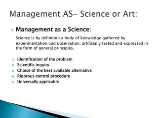 Management as a Science:Science is by definition a body of knowledge gathered by experimentation and observation, artificially tested and expressed in the form of general principles.Identification of the problem Scientific inquiryChoice of the best available alternativeRigorous control procedureUniversally applicableManagement AS- Science or Art: