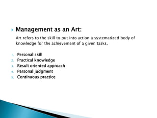 Management as an Art: Art refers to the skill to put into action a systematized body of knowledge for the achievement of a given tasks.Personal skillPractical knowledgeResult oriented approachPersonal judgmentContinuous practice