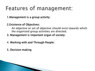 1.Management is a group activity:2.Existence of Objectives: 	An objective or set of objective should exist towards which the organized group activities are directed.3. Management is important organ of society:4. Working with and Through People:5. Decision makingFeatures of management: