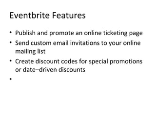 Eventbrite Features Publish and promote an online ticketing page Send custom email invitations to your online mailing list Create discount codes for special promotions or date–driven discounts 