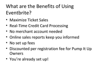What are the Benefits of Using Eventbrite? Maximize Ticket Sales Real-Time Credit Card Processing No merchant account needed  Online sales reports keep you informed No set up fees Discounted per registration fee for Pump It Up Owners You’re already set up! 