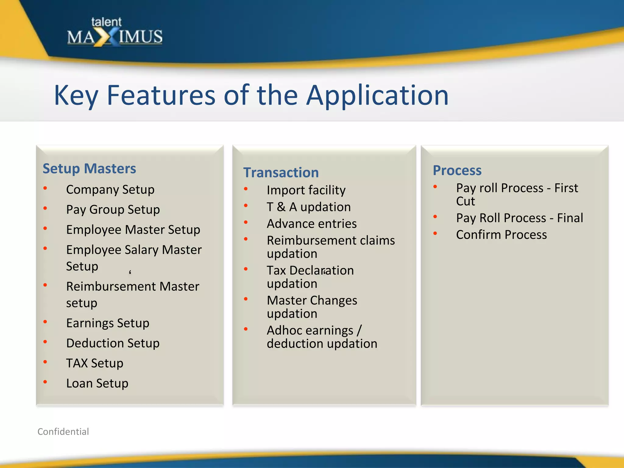 Key Features of the Application Confidential Setup Masters Company Setup Pay Group Setup Employee Master Setup Employee Salary Master Setup Reimbursement Master setup Earnings Setup Deduction Setup TAX Setup Loan Setup Transaction Import facility T & A updation Advance entries Reimbursement claims updation Tax Declaration updation Master Changes updation Adhoc earnings / deduction updation Process Pay roll Process - First Cut Pay Roll Process - Final Confirm Process ‘ ‘ 