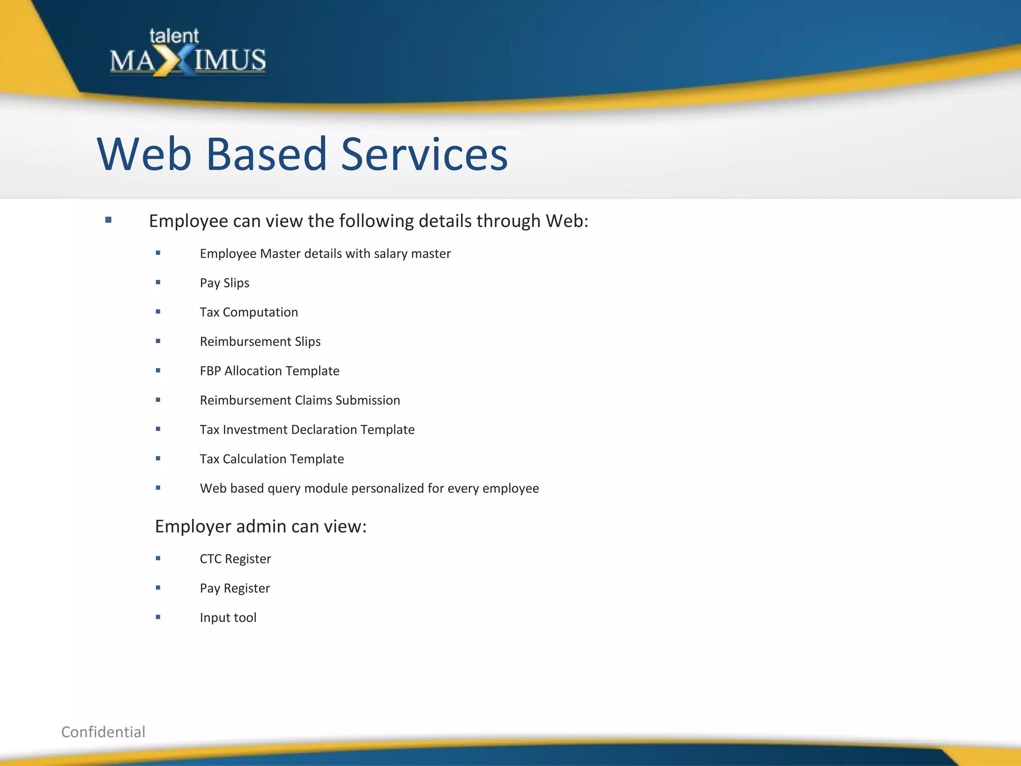 Web Based Services Employee can view the following details through Web: Employee Master details with salary master Pay Slips Tax Computation Reimbursement Slips FBP Allocation Template Reimbursement Claims Submission Tax Investment Declaration Template Tax Calculation Template Web based query module personalized for every employee Employer admin can view: CTC Register Pay Register Input tool Confidential 