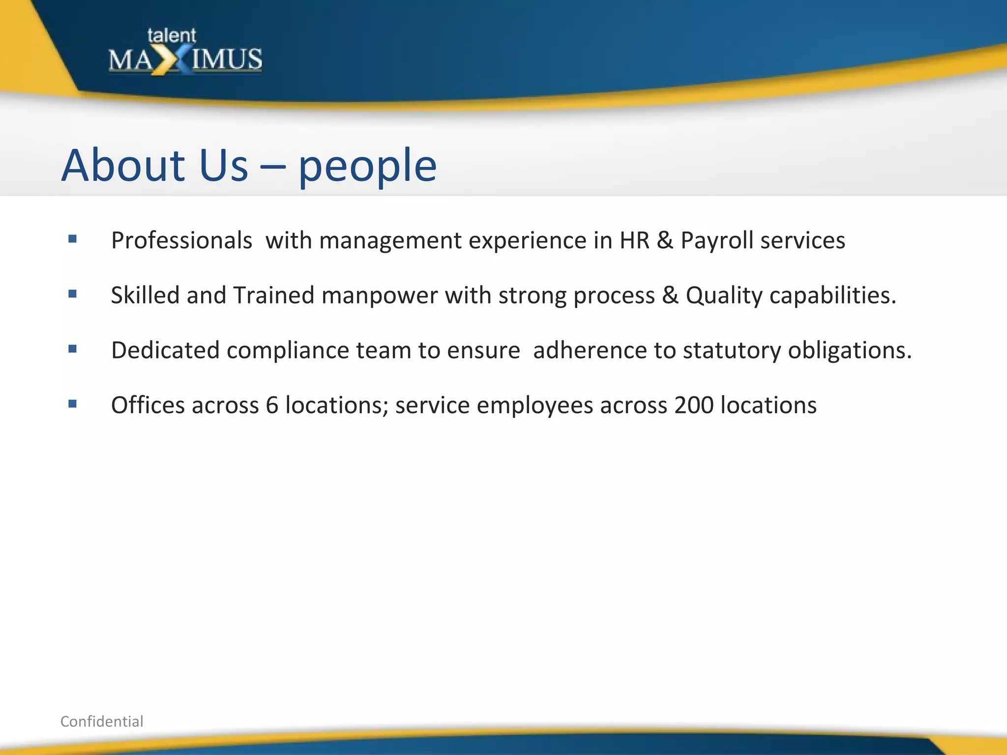 About Us – people  Professionals  with management experience in HR & Payroll services  Skilled and Trained manpower with strong process & Quality capabilities. Dedicated compliance team to ensure  adherence to statutory obligations. Offices across 6 locations; service employees across 200 locations Confidential 