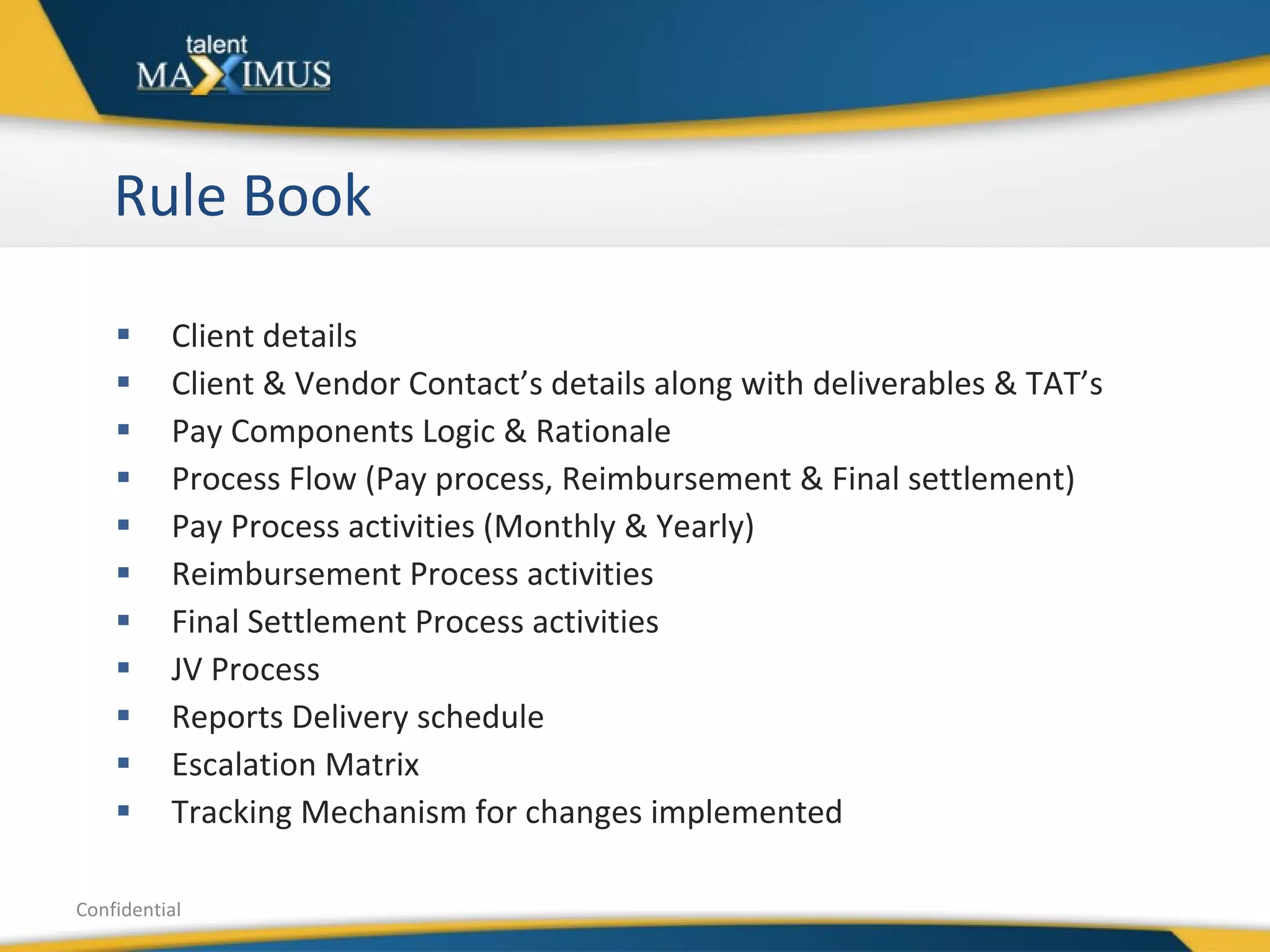 Rule Book Client details Client & Vendor Contact’s details along with deliverables & TAT’s Pay Components Logic & Rationale Process Flow (Pay process, Reimbursement & Final settlement) Pay Process activities (Monthly & Yearly) Reimbursement Process activities Final Settlement Process activities JV Process Reports Delivery schedule Escalation Matrix Tracking Mechanism for changes implemented  Confidential 