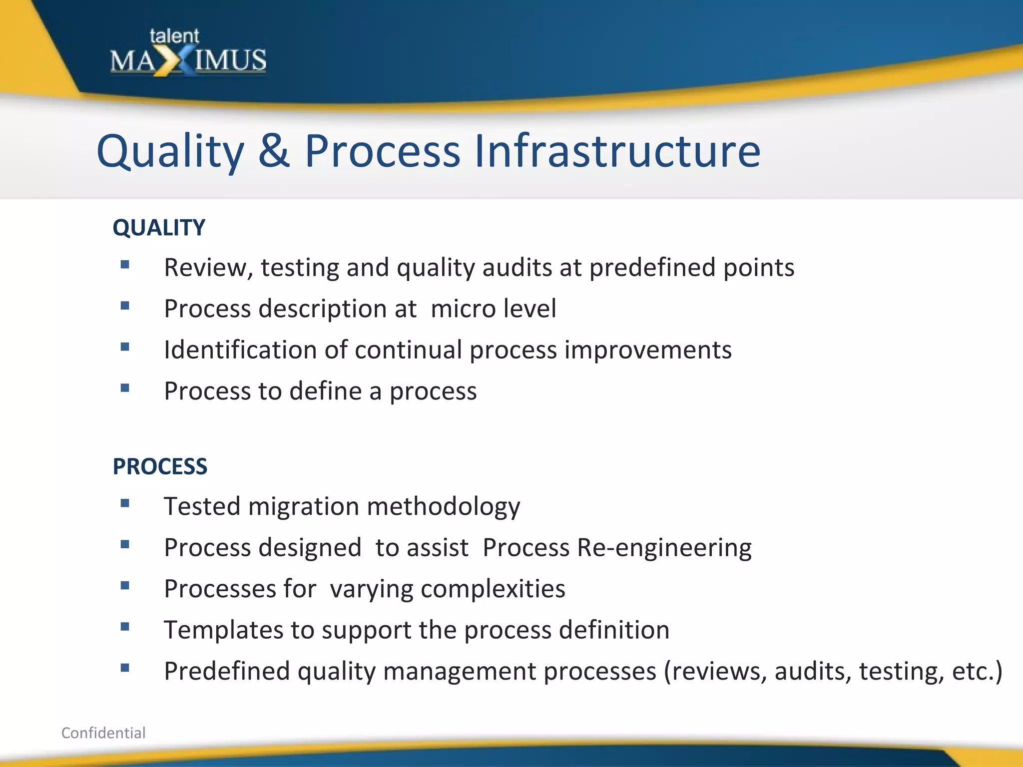 Quality & Process Infrastructure Confidential QUALITY Review, testing and quality audits at predefined points Process description at  micro level Identification of continual process improvements Process to define a process PROCESS Tested migration methodology Process designed  to assist  Process Re-engineering  Processes for  varying complexities  Templates to support the process definition Predefined quality management processes (reviews, audits, testing, etc.) 