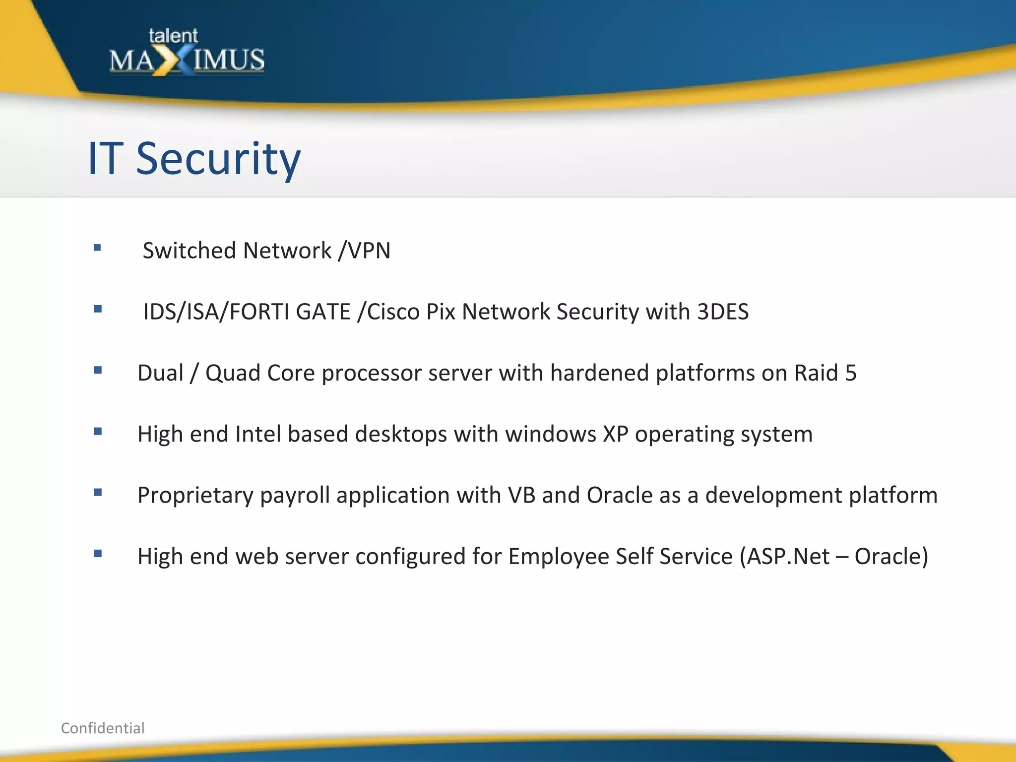 IT Security Confidential Switched Network /VPN IDS/ISA/FORTI GATE /Cisco Pix Network Security with 3DES Dual / Quad Core processor server with hardened platforms on Raid 5 High end Intel based desktops with windows XP operating system Proprietary payroll application with VB and Oracle as a development platform High end web server configured for Employee Self Service (ASP.Net – Oracle) 