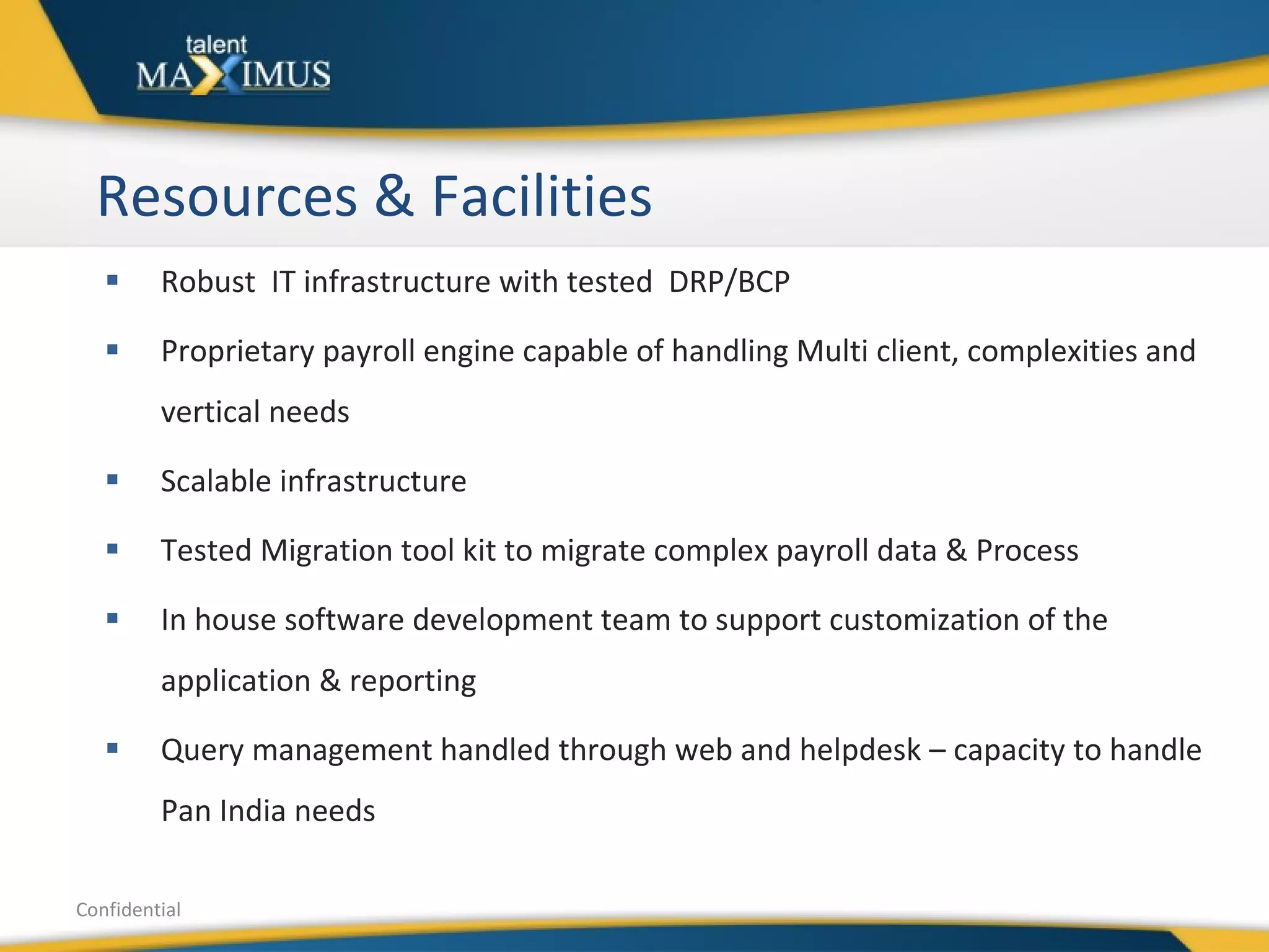 Resources & Facilities Robust  IT infrastructure with tested  DRP/BCP Proprietary payroll engine capable of handling Multi client, complexities and vertical needs  Scalable infrastructure Tested Migration tool kit to migrate complex payroll data & Process In house software development team to support customization of the application & reporting Query management handled through web and helpdesk – capacity to handle Pan India needs Confidential 