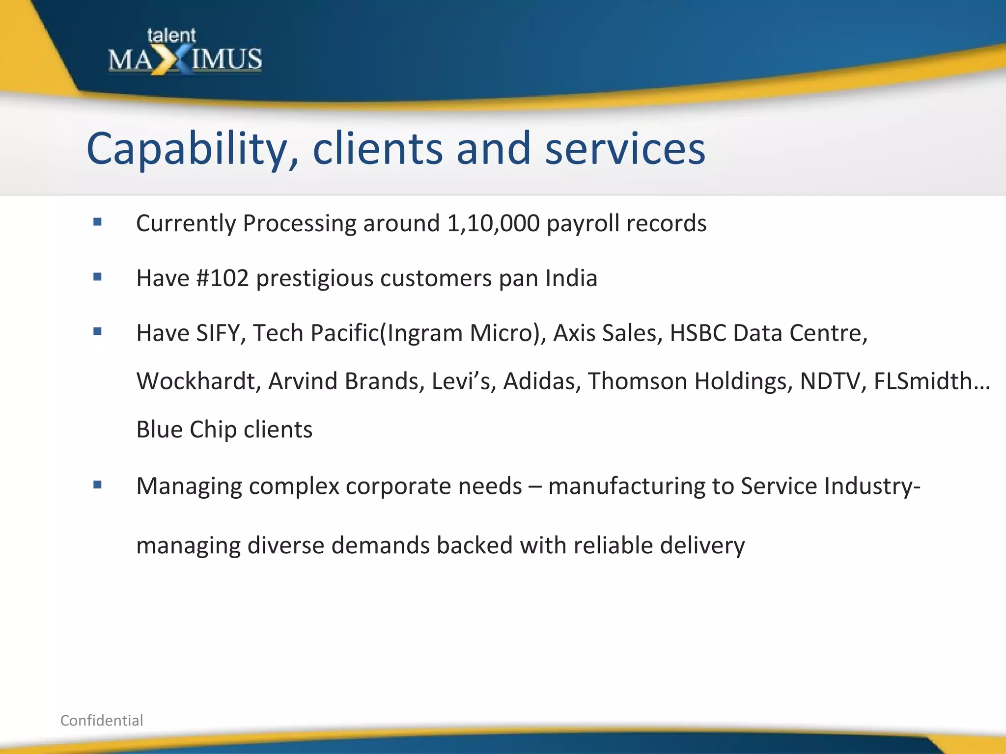 Capability, clients and services  Currently Processing around 1,10,000 payroll records  Have #102 prestigious customers pan India Have SIFY, Tech Pacific(Ingram Micro), Axis Sales, HSBC Data Centre, Wockhardt, Arvind Brands, Levi’s, Adidas, Thomson Holdings, NDTV, FLSmidth…Blue Chip clients Managing complex corporate needs – manufacturing to Service Industry- managing diverse demands backed with reliable delivery   Confidential 