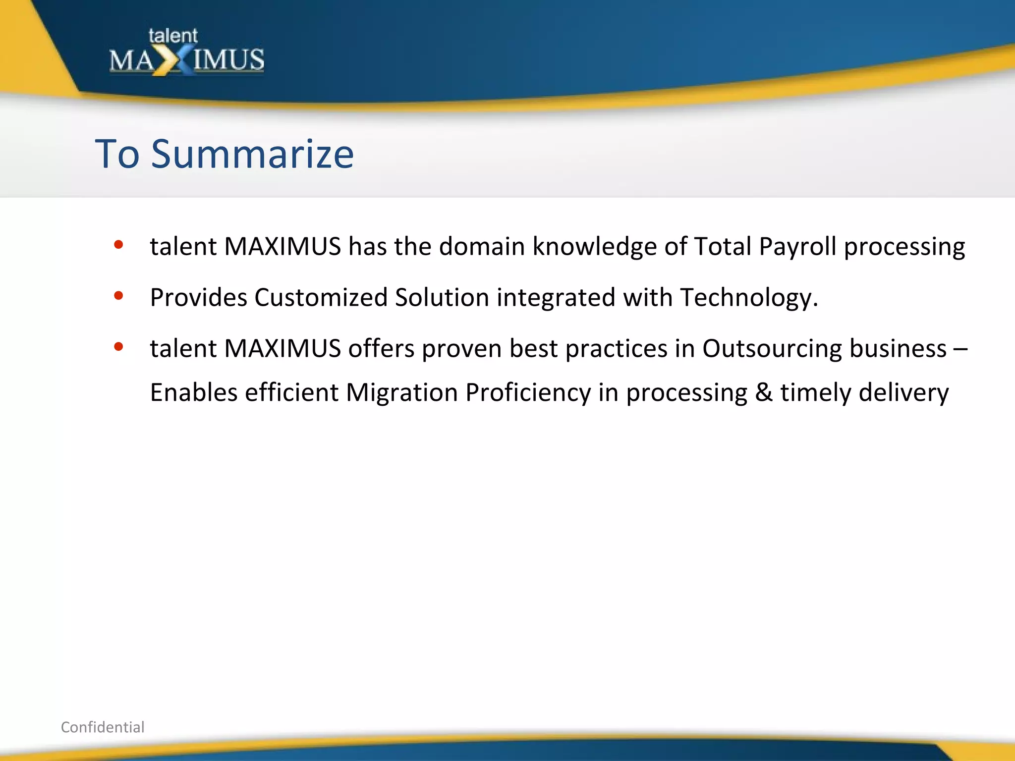 To Summarize Confidential talent MAXIMUS has the domain knowledge of Total Payroll processing  Provides Customized Solution integrated with Technology. talent MAXIMUS offers proven best practices in Outsourcing business – Enables efficient Migration Proficiency in processing & timely delivery 