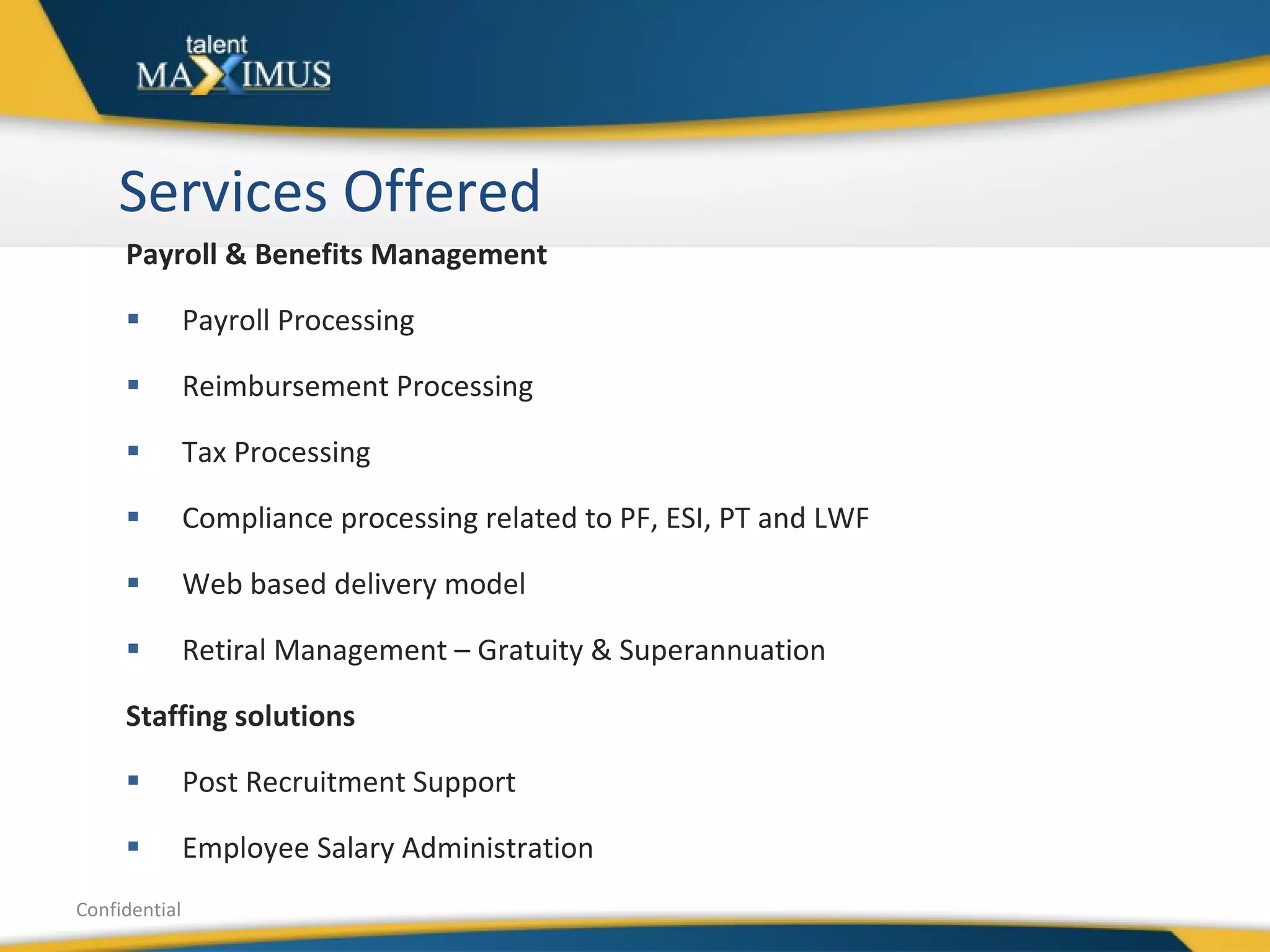 Services Offered Payroll & Benefits Management  Payroll Processing Reimbursement Processing Tax Processing Compliance processing related to PF, ESI, PT and LWF Web based delivery model Retiral Management – Gratuity & Superannuation Staffing solutions Post Recruitment Support Employee Salary Administration Confidential 