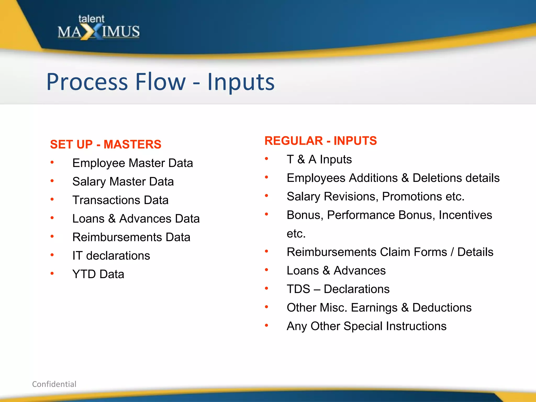 Process Flow - Inputs Confidential SET UP - MASTERS Employee Master Data Salary Master Data Transactions Data  Loans & Advances Data  Reimbursements Data IT declarations YTD Data REGULAR - INPUTS T & A Inputs Employees Additions & Deletions details Salary Revisions, Promotions etc. Bonus, Performance Bonus, Incentives etc. Reimbursements Claim Forms / Details Loans & Advances TDS – Declarations Other Misc. Earnings & Deductions Any Other Special Instructions 