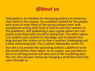 @bout us
Taleopedia is an initiative for the young authors to showcase
their work to the masses. Its a website created for the people
who loves to read. Most of the young authors even with
exceptional writing skills finds it hard to sell their content to
the publishers. Self publishing is also a great option but one
needs to be financially sound for doing that. The other option
is to publish your content on the blogs, but to market that
blog and get the visitors on to that is another challenging and
a time consuming task. This is where Taleopedia comes in!
Our aim is to provide the upcoming authors a platform to let
the world witness their talent. As an author, you just have to
focus on writing and we will take care of the marketing part.
You can also sell your stories by charging a small fees from the
users through us.
 
