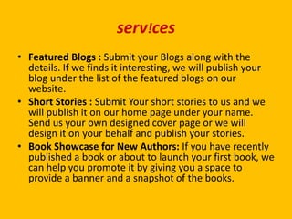 serv!ces
• Featured Blogs : Submit your Blogs along with the
details. If we finds it interesting, we will publish your
blog under the list of the featured blogs on our
website.
• Short Stories : Submit Your short stories to us and we
will publish it on our home page under your name.
Send us your own designed cover page or we will
design it on your behalf and publish your stories.
• Book Showcase for New Authors: If you have recently
published a book or about to launch your first book, we
can help you promote it by giving you a space to
provide a banner and a snapshot of the books.
 