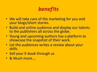 benef!ts
• We will take care of the marketing for you and
your blogs/short stories.
• Build and online audience and display our talents
to the publishers all across the globe.
• Young and upcoming authors has a platform to
showcase the snapshot of their work.
• Let the audiences writes a review about your
skills.
• Sell your E-book through us
• & Much more….
 