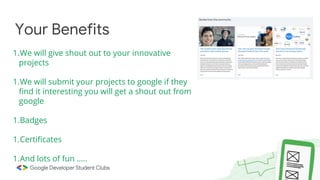 Your Benefits
1.We will give shout out to your innovative
projects
1.We will submit your projects to google if they
find it interesting you will get a shout out from
google
1.Badges
1.Certificates
1.And lots of fun …..
 