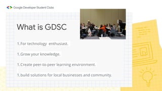 1.For technology enthusiast.
1.Grow your knowledge.
1.Create peer-to-peer learning environment.
1.build solutions for local businesses and community.
What is GDSC
 