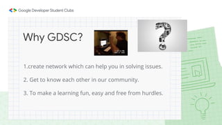 1.create network which can help you in solving issues.
2. Get to know each other in our community.
3. To make a learning fun, easy and free from hurdles.
Why GDSC?
 
