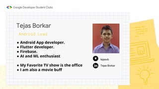 ● Android App developer.
● Flutter developer.
● Firebase.
● AI and ML enthusiast
● My Favorite TV show is the office
● I am also a movie buff
Tejas Borkar
Android Lead
Tejas Borkar
tejasvb
 