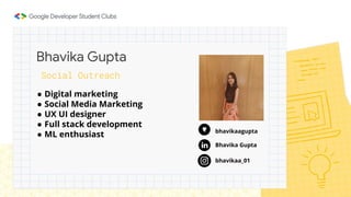 ● Digital marketing
● Social Media Marketing
● UX UI designer
● Full stack development
● ML enthusiast
Bhavika Gupta
Social Outreach
bhavikaagupta
Bhavika Gupta
bhavikaa_01
 