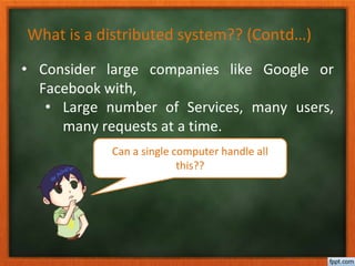 What is a distributed system?? (Contd…)
• Consider large companies like Google or
Facebook with,
• Large number of Services, many users,
many requests at a time.
Can a single computer handle all
this??
 