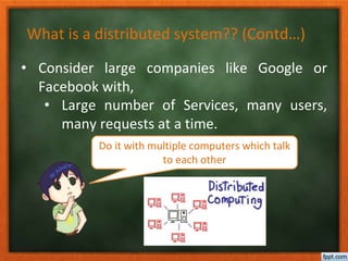 What is a distributed system?? (Contd…)
• Consider large companies like Google or
Facebook with,
• Large number of Services, many users,
many requests at a time.
Do it with multiple computers which talk
to each other
 