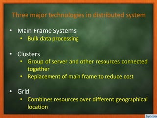 Three major technologies in distributed system
• Main Frame Systems
• Bulk data processing
• Clusters
• Group of server and other resources connected
together
• Replacement of main frame to reduce cost
• Grid
• Combines resources over different geographical
location
 