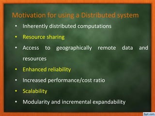 Motivation for using a Distributed system
• Inherently distributed computations
• Resource sharing
• Access to geographically remote data and
resources
• Enhanced reliability
• Increased performance/cost ratio
• Scalability
• Modularity and incremental expandability
 