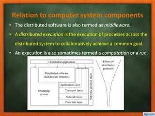 Relation to computer system components
• The distributed software is also termed as middleware.
• A distributed execution is the execution of processes across the
distributed system to collaboratively achieve a common goal.
• An execution is also sometimes termed a computation or a run.
 