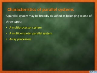Characteristics of parallel systems
A parallel system may be broadly classified as belonging to one of
three types:
• A multiprocessor system
• A multicomputer parallel system
• Array processors
 