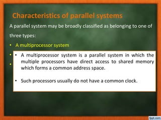 Characteristics of parallel systems
A parallel system may be broadly classified as belonging to one of
three types:
• A multiprocessor system
• A multicomputer parallel system
• Array processors
• A multiprocessor system is a parallel system in which the
multiple processors have direct access to shared memory
which forms a common address space.
• Such processors usually do not have a common clock.
 