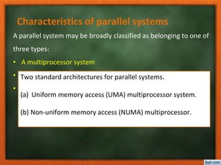 Characteristics of parallel systems
A parallel system may be broadly classified as belonging to one of
three types:
• A multiprocessor system
• A multicomputer parallel system
• Array processors
Two standard architectures for parallel systems.
(a) Uniform memory access (UMA) multiprocessor system.
(b) Non-uniform memory access (NUMA) multiprocessor.
 