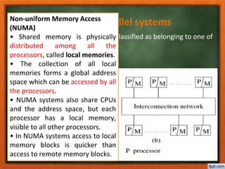 Characteristics of parallel systems
A parallel system may be broadly classified as belonging to one of
three types:
• A multiprocessor system
• A multicomputer parallel system
• Array processors
Non-uniform Memory Access
(NUMA)
• Shared memory is physically
distributed among all the
processors, called local memories.
• The collection of all local
memories forms a global address
space which can be accessed by all
the processors.
• NUMA systems also share CPUs
and the address space, but each
processor has a local memory,
visible to all other processors.
• In NUMA systems access to local
memory blocks is quicker than
access to remote memory blocks.
 