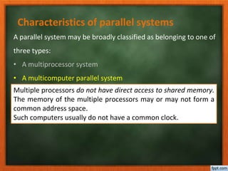 Characteristics of parallel systems
A parallel system may be broadly classified as belonging to one of
three types:
• A multiprocessor system
• A multicomputer parallel system
• Array processors
Multiple processors do not have direct access to shared memory.
The memory of the multiple processors may or may not form a
common address space.
Such computers usually do not have a common clock.
 
